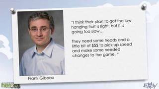 “I think their plan to get the low hanging fruit is right, but it is going too slow…They need some heads and a little bit of $$$ to pick up speed and make some needed changes to the game. “Frank Gibeau