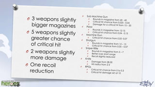 3 weapons slightly bigger magazines5 weapons slightly greater chance of critical hit2 weapons slightly more damageOne recoil reductionSub Machine GunRounds in magazine from 40 - 45Critical hit chance from 0.025 - 0.04Damage for a critical hit from 15 – 20PistolRounds in magazine from 12-15Critical hit chance from 0.04 - 0.13Machine GunCritical hit chance from 0.03 -0.07ShotgunRounds in magazine from 12 – 15Critical hit chance from 0.05 – 0.07Sniper RifleRounds in magazine from 5 – 7Better over short rangeRecoil slightly reducedKnifeDamage from 28-30Hit radius from 2-3RPGsCritical hit chance from 0 to 0.3Critical hit damage set at 10
