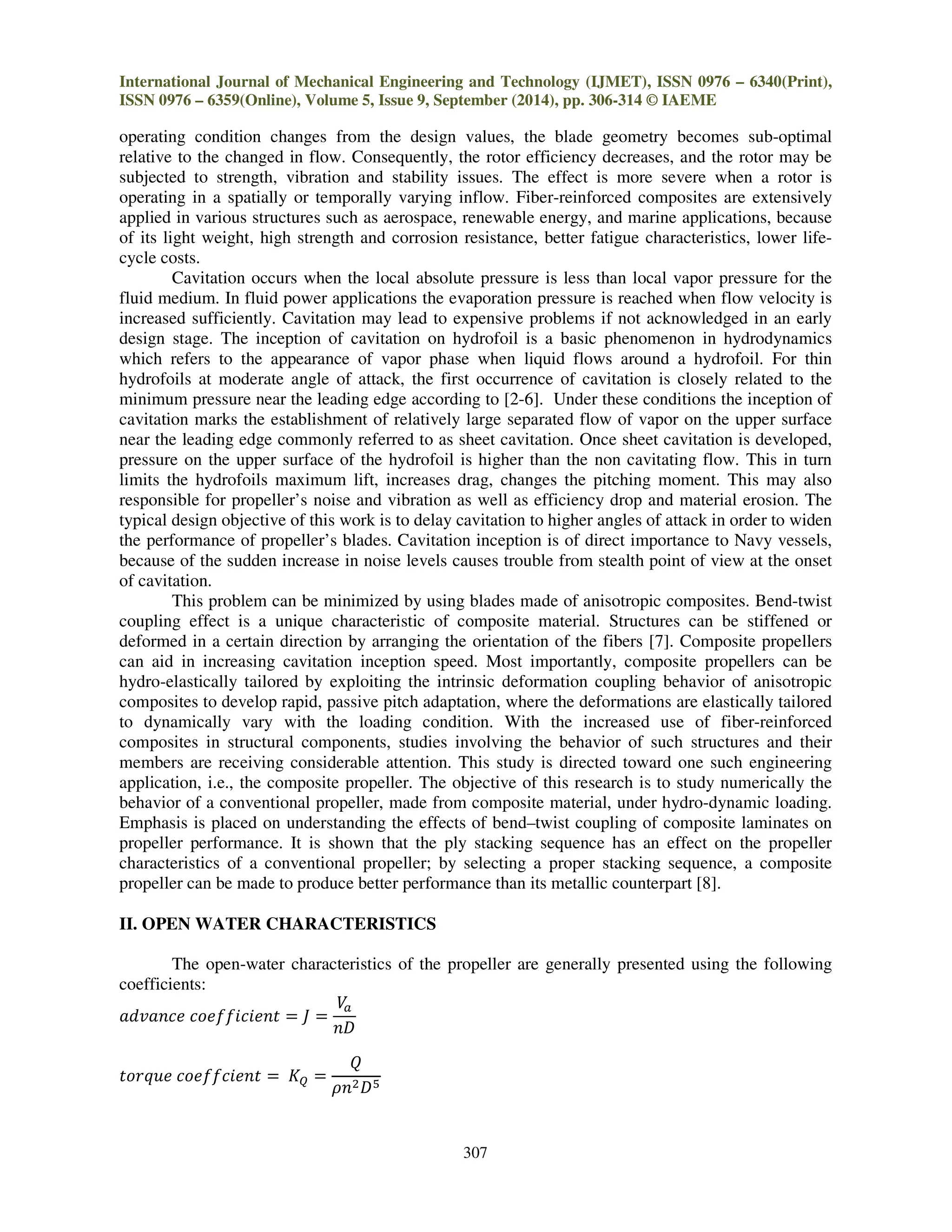 International Journal of Mechanical Engineering and Technology (IJMET), ISSN 0976 – 6340(Print),
ISSN 0976 – 6359(Online), Volume 5, Issue 9, September (2014), pp. 306-314 © IAEME
307
operating condition changes from the design values, the blade geometry becomes sub-optimal
relative to the changed in flow. Consequently, the rotor efficiency decreases, and the rotor may be
subjected to strength, vibration and stability issues. The effect is more severe when a rotor is
operating in a spatially or temporally varying inflow. Fiber-reinforced composites are extensively
applied in various structures such as aerospace, renewable energy, and marine applications, because
of its light weight, high strength and corrosion resistance, better fatigue characteristics, lower life-
cycle costs.
Cavitation occurs when the local absolute pressure is less than local vapor pressure for the
fluid medium. In fluid power applications the evaporation pressure is reached when flow velocity is
increased sufficiently. Cavitation may lead to expensive problems if not acknowledged in an early
design stage. The inception of cavitation on hydrofoil is a basic phenomenon in hydrodynamics
which refers to the appearance of vapor phase when liquid flows around a hydrofoil. For thin
hydrofoils at moderate angle of attack, the first occurrence of cavitation is closely related to the
minimum pressure near the leading edge according to [2-6]. Under these conditions the inception of
cavitation marks the establishment of relatively large separated flow of vapor on the upper surface
near the leading edge commonly referred to as sheet cavitation. Once sheet cavitation is developed,
pressure on the upper surface of the hydrofoil is higher than the non cavitating flow. This in turn
limits the hydrofoils maximum lift, increases drag, changes the pitching moment. This may also
responsible for propeller’s noise and vibration as well as efficiency drop and material erosion. The
typical design objective of this work is to delay cavitation to higher angles of attack in order to widen
the performance of propeller’s blades. Cavitation inception is of direct importance to Navy vessels,
because of the sudden increase in noise levels causes trouble from stealth point of view at the onset
of cavitation.
This problem can be minimized by using blades made of anisotropic composites. Bend-twist
coupling effect is a unique characteristic of composite material. Structures can be stiffened or
deformed in a certain direction by arranging the orientation of the fibers [7]. Composite propellers
can aid in increasing cavitation inception speed. Most importantly, composite propellers can be
hydro-elastically tailored by exploiting the intrinsic deformation coupling behavior of anisotropic
composites to develop rapid, passive pitch adaptation, where the deformations are elastically tailored
to dynamically vary with the loading condition. With the increased use of fiber-reinforced
composites in structural components, studies involving the behavior of such structures and their
members are receiving considerable attention. This study is directed toward one such engineering
application, i.e., the composite propeller. The objective of this research is to study numerically the
behavior of a conventional propeller, made from composite material, under hydro-dynamic loading.
Emphasis is placed on understanding the effects of bend–twist coupling of composite laminates on
propeller performance. It is shown that the ply stacking sequence has an effect on the propeller
characteristics of a conventional propeller; by selecting a proper stacking sequence, a composite
propeller can be made to produce better performance than its metallic counterpart [8].
II. OPEN WATER CHARACTERISTICS
The open-water characteristics of the propeller are generally presented using the following
coefficients:
ܽ݀‫݁ܿ݊ܽݒ‬ ܿ‫ݐ݂݂݊݁݅ܿ݅݁݋‬ ൌ ‫ܬ‬ ൌ
ܸ௔
݊‫ܦ‬
‫݁ݑݍݎ݋ݐ‬ ܿ‫ݐ݂݂݊݁݅ܿ݁݋‬ ൌ ‫ܭ‬ொ ൌ
ܳ
ߩ݊ଶ‫ܦ‬ହ
 