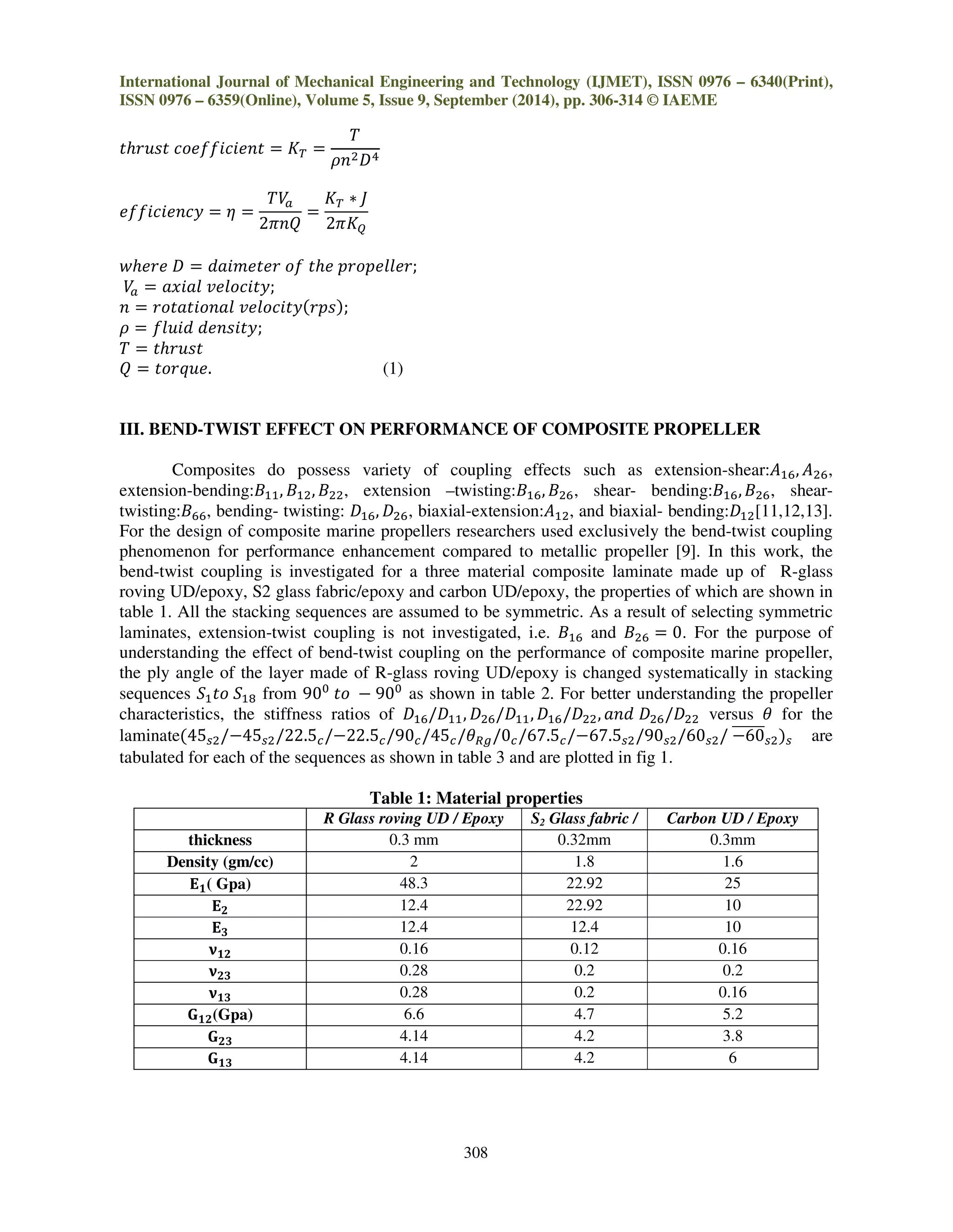 International Journal of Mechanical Engineering and Technology (IJMET), ISSN 0976 – 6340(Print),
ISSN 0976 – 6359(Online), Volume 5, Issue 9, September (2014), pp. 306-314 © IAEME
308
‫ݐݏݑݎ݄ݐ‬ ܿ‫ݐ݂݂݊݁݅ܿ݅݁݋‬ ൌ ‫ܭ‬் ൌ
ܶ
ߩ݊ଶ‫ܦ‬ସ
݂݂݁݅ܿ݅݁݊ܿ‫ݕ‬ ൌ ߟ ൌ
ܸܶ௔
2ߨ݊ܳ
ൌ
‫ܭ‬் ‫כ‬ ‫ܬ‬
2ߨ‫ܭ‬ொ
‫݁ݎ݄݁ݓ‬ ‫ܦ‬ ൌ ݀ܽ݅݉݁‫ݎ݁ݐ‬ ‫݂݋‬ ‫݄݁ݐ‬ ‫;ݎ݈݈݁݁݌݋ݎ݌‬
ܸ௔ ൌ ܽ‫݈ܽ݅ݔ‬ ‫;ݕݐ݅ܿ݋݈݁ݒ‬
݊ ൌ ‫݈ܽ݊݋݅ݐܽݐ݋ݎ‬ ‫ݕݐ݅ܿ݋݈݁ݒ‬ሺ‫ݏ݌ݎ‬ሻ;
ߩ ൌ ݂݈‫݀݅ݑ‬ ݀݁݊‫;ݕݐ݅ݏ‬
ܶ ൌ ‫ݐݏݑݎ݄ݐ‬
ܳ ൌ ‫.݁ݑݍݎ݋ݐ‬ (1)
III. BEND-TWIST EFFECT ON PERFORMANCE OF COMPOSITE PROPELLER
Composites do possess variety of coupling effects such as extension-shear:‫ܣ‬ଵ଺, ‫ܣ‬ଶ଺,
extension-bending:‫ܤ‬ଵଵ, ‫ܤ‬ଵଶ, ‫ܤ‬ଶଶ, extension –twisting:‫ܤ‬ଵ଺, ‫ܤ‬ଶ଺, shear- bending:‫ܤ‬ଵ଺,‫ܤ‬ଶ଺, shear-
twisting:‫ܤ‬଺଺, bending- twisting: ‫ܦ‬ଵ଺, ‫ܦ‬ଶ଺, biaxial-extension:‫ܣ‬ଵଶ, and biaxial- bending:‫ܦ‬ଵଶ[11,12,13].
For the design of composite marine propellers researchers used exclusively the bend-twist coupling
phenomenon for performance enhancement compared to metallic propeller [9]. In this work, the
bend-twist coupling is investigated for a three material composite laminate made up of R-glass
roving UD/epoxy, S2 glass fabric/epoxy and carbon UD/epoxy, the properties of which are shown in
table 1. All the stacking sequences are assumed to be symmetric. As a result of selecting symmetric
laminates, extension-twist coupling is not investigated, i.e. ‫ܤ‬ଵ଺ and ‫ܤ‬ଶ଺ ൌ 0. For the purpose of
understanding the effect of bend-twist coupling on the performance of composite marine propeller,
the ply angle of the layer made of R-glass roving UD/epoxy is changed systematically in stacking
sequences ܵଵ‫݋ݐ‬ ܵଵ଼ from 90଴
‫݋ݐ‬ െ 90଴
as shown in table 2. For better understanding the propeller
characteristics, the stiffness ratios of ‫ܦ‬ଵ଺/‫ܦ‬ଵଵ, ‫ܦ‬ଶ଺/‫ܦ‬ଵଵ, ‫ܦ‬ଵ଺/‫ܦ‬ଶଶ, ܽ݊݀ ‫ܦ‬ଶ଺/‫ܦ‬ଶଶ versus ߠ for the
laminateሺ45௦ଶ/െ45௦ଶ/22.5௖/െ22.5௖/90௖/45௖/ߠோ௚/0௖/67.5௖/െ67.5௦ଶ/90௦ଶ/60௦ଶ/ െ60തതതതതത௦ଶሻ௦ are
tabulated for each of the sequences as shown in table 3 and are plotted in fig 1.
Table 1: Material properties
R Glass roving UD / Epoxy S2 Glass fabric /
Epoxy
Carbon UD / Epoxy
thickness 0.3 mm 0.32mm 0.3mm
Density (gm/cc) 2 1.8 1.6
۳૚( Gpa) 48.3 22.92 25
۳૛ 12.4 22.92 10
۳૜ 12.4 12.4 10
ૅ૚૛ 0.16 0.12 0.16
ૅ૛૜ 0.28 0.2 0.2
ૅ૚૜ 0.28 0.2 0.16
۵૚૛(Gpa) 6.6 4.7 5.2
۵૛૜ 4.14 4.2 3.8
۵૚૜ 4.14 4.2 6
 