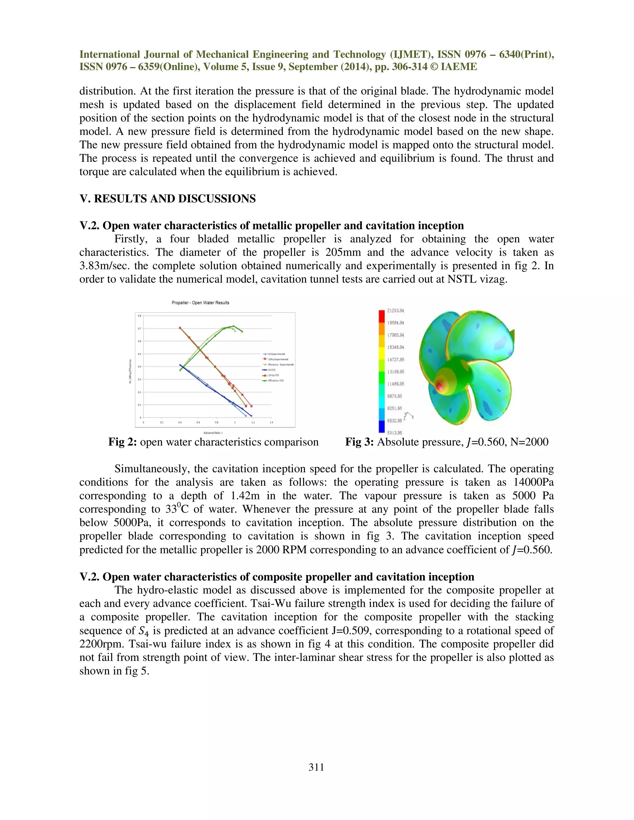 International Journal of Mechanical Engineering and Technology (IJMET), ISSN 0976 – 6340(Print),
ISSN 0976 – 6359(Online), Volume 5, Issue 9, September (2014), pp. 306-314 © IAEME
311
distribution. At the first iteration the pressure is that of the original blade. The hydrodynamic model
mesh is updated based on the displacement field determined in the previous step. The updated
position of the section points on the hydrodynamic model is that of the closest node in the structural
model. A new pressure field is determined from the hydrodynamic model based on the new shape.
The new pressure field obtained from the hydrodynamic model is mapped onto the structural model.
The process is repeated until the convergence is achieved and equilibrium is found. The thrust and
torque are calculated when the equilibrium is achieved.
V. RESULTS AND DISCUSSIONS
V.2. Open water characteristics of metallic propeller and cavitation inception
Firstly, a four bladed metallic propeller is analyzed for obtaining the open water
characteristics. The diameter of the propeller is 205mm and the advance velocity is taken as
3.83m/sec. the complete solution obtained numerically and experimentally is presented in fig 2. In
order to validate the numerical model, cavitation tunnel tests are carried out at NSTL vizag.
Fig 2: open water characteristics comparison Fig 3: Absolute pressure, ‫,065.0=ܬ‬ N=2000
Simultaneously, the cavitation inception speed for the propeller is calculated. The operating
conditions for the analysis are taken as follows: the operating pressure is taken as 14000Pa
corresponding to a depth of 1.42m in the water. The vapour pressure is taken as 5000 Pa
corresponding to 330
C of water. Whenever the pressure at any point of the propeller blade falls
below 5000Pa, it corresponds to cavitation inception. The absolute pressure distribution on the
propeller blade corresponding to cavitation is shown in fig 3. The cavitation inception speed
predicted for the metallic propeller is 2000 RPM corresponding to an advance coefficient of ‫.065.0=ܬ‬
V.2. Open water characteristics of composite propeller and cavitation inception
The hydro-elastic model as discussed above is implemented for the composite propeller at
each and every advance coefficient. Tsai-Wu failure strength index is used for deciding the failure of
a composite propeller. The cavitation inception for the composite propeller with the stacking
sequence of ܵସ is predicted at an advance coefficient J=0.509, corresponding to a rotational speed of
2200rpm. Tsai-wu failure index is as shown in fig 4 at this condition. The composite propeller did
not fail from strength point of view. The inter-laminar shear stress for the propeller is also plotted as
shown in fig 5.
 