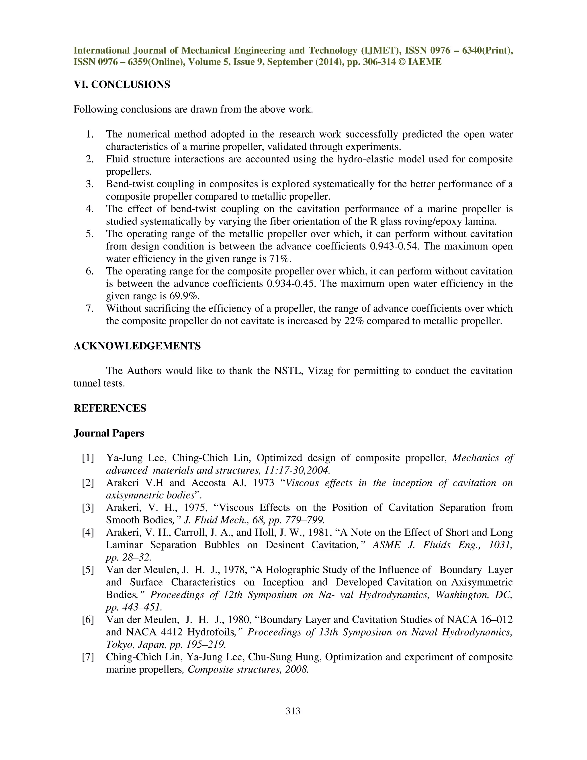 International Journal of Mechanical Engineering and Technology (IJMET), ISSN 0976 – 6340(Print),
ISSN 0976 – 6359(Online), Volume 5, Issue 9, September (2014), pp. 306-314 © IAEME
313
VI. CONCLUSIONS
Following conclusions are drawn from the above work.
1. The numerical method adopted in the research work successfully predicted the open water
characteristics of a marine propeller, validated through experiments.
2. Fluid structure interactions are accounted using the hydro-elastic model used for composite
propellers.
3. Bend-twist coupling in composites is explored systematically for the better performance of a
composite propeller compared to metallic propeller.
4. The effect of bend-twist coupling on the cavitation performance of a marine propeller is
studied systematically by varying the fiber orientation of the R glass roving/epoxy lamina.
5. The operating range of the metallic propeller over which, it can perform without cavitation
from design condition is between the advance coefficients 0.943-0.54. The maximum open
water efficiency in the given range is 71%.
6. The operating range for the composite propeller over which, it can perform without cavitation
is between the advance coefficients 0.934-0.45. The maximum open water efficiency in the
given range is 69.9%.
7. Without sacrificing the efficiency of a propeller, the range of advance coefficients over which
the composite propeller do not cavitate is increased by 22% compared to metallic propeller.
ACKNOWLEDGEMENTS
The Authors would like to thank the NSTL, Vizag for permitting to conduct the cavitation
tunnel tests.
REFERENCES
Journal Papers
[1] Ya-Jung Lee, Ching-Chieh Lin, Optimized design of composite propeller, Mechanics of
advanced materials and structures, 11:17-30,2004.
[2] Arakeri V.H and Accosta AJ, 1973 “Viscous effects in the inception of cavitation on
axisymmetric bodies”.
[3] Arakeri, V. H., 1975, “Viscous Effects on the Position of Cavitation Separation from
Smooth Bodies,” J. Fluid Mech., 68, pp. 779–799.
[4] Arakeri, V. H., Carroll, J. A., and Holl, J. W., 1981, “A Note on the Effect of Short and Long
Laminar Separation Bubbles on Desinent Cavitation,” ASME J. Fluids Eng., 1031,
pp. 28–32.
[5] Van der Meulen, J. H. J., 1978, “A Holographic Study of the Influence of Boundary Layer
and Surface Characteristics on Inception and Developed Cavitation on Axisymmetric
Bodies,” Proceedings of 12th Symposium on Na- val Hydrodynamics, Washington, DC,
pp. 443–451.
[6] Van der Meulen, J. H. J., 1980, “Boundary Layer and Cavitation Studies of NACA 16–012
and NACA 4412 Hydrofoils,” Proceedings of 13th Symposium on Naval Hydrodynamics,
Tokyo, Japan, pp. 195–219.
[7] Ching-Chieh Lin, Ya-Jung Lee, Chu-Sung Hung, Optimization and experiment of composite
marine propellers, Composite structures, 2008.
 