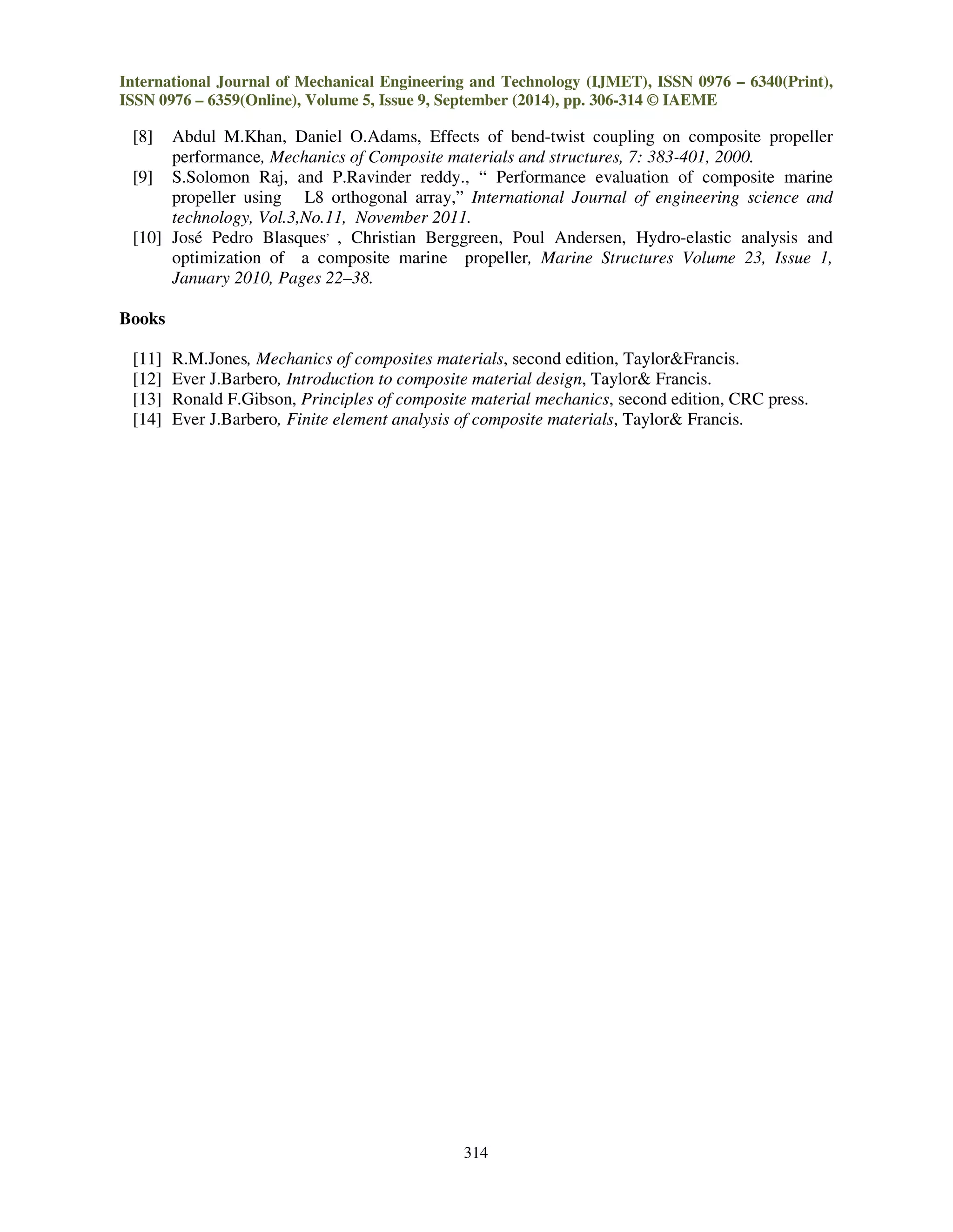 International Journal of Mechanical Engineering and Technology (IJMET), ISSN 0976 – 6340(Print),
ISSN 0976 – 6359(Online), Volume 5, Issue 9, September (2014), pp. 306-314 © IAEME
314
[8] Abdul M.Khan, Daniel O.Adams, Effects of bend-twist coupling on composite propeller
performance, Mechanics of Composite materials and structures, 7: 383-401, 2000.
[9] S.Solomon Raj, and P.Ravinder reddy., “ Performance evaluation of composite marine
propeller using L8 orthogonal array,” International Journal of engineering science and
technology, Vol.3,No.11, November 2011.
[10] José Pedro Blasques,
, Christian Berggreen, Poul Andersen, Hydro-elastic analysis and
optimization of a composite marine propeller, Marine Structures Volume 23, Issue 1,
January 2010, Pages 22–38.
Books
[11] R.M.Jones, Mechanics of composites materials, second edition, Taylor&Francis.
[12] Ever J.Barbero, Introduction to composite material design, Taylor& Francis.
[13] Ronald F.Gibson, Principles of composite material mechanics, second edition, CRC press.
[14] Ever J.Barbero, Finite element analysis of composite materials, Taylor& Francis.
 