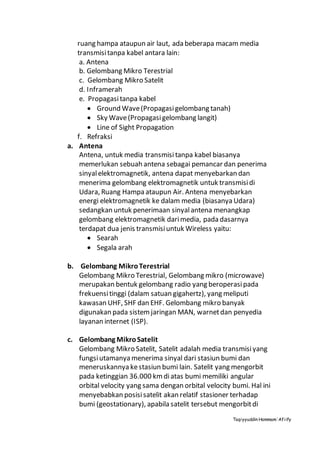Taqiyyuddin Hammam‘Afiify
ruang hampa ataupun air laut, ada beberapa macam media
transmisitanpa kabel antara lain:
a. Antena
b. Gelombang Mikro Terestrial
c. Gelombang Mikro Satelit
d. Inframerah
e. Propagasitanpa kabel
 Ground Wave(Propagasigelombang tanah)
 Sky Wave(Propagasigelombang langit)
 Line of Sight Propagation
f. Refraksi
a. Antena
Antena, untuk media transmisi tanpa kabel biasanya
memerlukan sebuah antena sebagai pemancar dan penerima
sinyalelektromagnetik, antena dapat menyebarkan dan
menerima gelombang elektromagnetik untuk transmisidi
Udara, Ruang Hampa ataupun Air. Antena menyebarkan
energi elektromagnetik ke dalam media (biasanya Udara)
sedangkan untuk penerimaan sinyalantena menangkap
gelombang elektromagnetik darimedia, pada dasarnya
terdapat dua jenis transmisiuntuk Wireless yaitu:
 Searah
 Segala arah
b. Gelombang MikroTerestrial
Gelombang Mikro Terestrial, Gelombang mikro (microwave)
merupakan bentuk gelombang radio yang beroperasipada
frekuensitinggi (dalam satuan gigahertz), yang meliputi
kawasan UHF, SHF dan EHF. Gelombang mikro banyak
digunakan pada sistemjaringan MAN, warnetdan penyedia
layanan internet (ISP).
c. Gelombang MikroSatelit
Gelombang Mikro Satelit, Satelit adalah media transmisiyang
fungsiutamanya menerima sinyal dari stasiun bumi dan
meneruskannya kestasiun bumi lain. Satelit yang mengorbit
pada ketinggian 36.000 kmdiatas bumi memiliki angular
orbital velocity yang sama dengan orbital velocity bumi. Hal ini
menyebabkan posisisatelit akan relatif stasioner terhadap
bumi (geostationary), apabila satelit tersebut mengorbitdi
 
