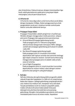 Taqiyyuddin Hammam‘Afiify
atas khatulistiwa. Pada prinsipnya, dengan menempatkan tiga
buah satelit geostationary pada posisiyang tepat dapat
menjangkau seluruh permukaan bumi.
d. Inframerah
Inframerah, biasa digunakan untuk komunikasijarak dekat,
dengan kecepatan 4 Mbps. Dalam penggunaannya untuk
pengendalian jarak jauh, misalnya remote control pada
televisi serta alat elektronik lainnya.
e. Propagasi Tanpa Kabel
PropagasiTanpa Kabel, adalah pengiriman sinyalberupa
Wireless dengan menggunakan media perantara adapun
jenis jenis Propagasidan juga perantara perantaranya
 Ground Wave(Propagasigelombang tanah)
Pada propagasi jenis ini frekuensiyang dapat
ditransmisikan dengan baik mencapai 2 MHz. Sebagai
contoh daripropagasigelombang permukaan ini adalah
radio AM.
 Sky Wave(Propagasigelombang langit)
Pada propagasijenis ini sinyaldari transmitter
dipantulkan oleh lapisan ionosfer dariatmosfer tertinggi
agar dapat sampai ke receiver. Contoh komunikasiyang
menggunakan propagasijenis ini adalah radio amatir,
voice of amerika.
 Line of Sight Propagation
Pada propagation jenis ini sinyalsinyaldari transmitter
dipantulkan ke receive melalui udara dengan catatan
penerima dan pengirm saling berhadapan
f. Refraksi
Refraksi,Velositas darigelombang elektromagnetik adalah
sebuah fungsidari kepadatan 3 x 108 m/s di ruang hampa,
bebas dari apapun. Sebagai gelombang yang bergerak dari
satu medium ke medium lain, kecepetan terus berubah.
Terjadi pembelokan arah ke medium yang lebih padat.
Indeks refraksi(refractiveindex) adalah Sin(sudut
datang)/sin(sudutbias) berubah bersama panjang
gelombang. Mungkin menyebabkan perubahan arah secara
mendadak pada transisidi antara media. Kepadatan
 