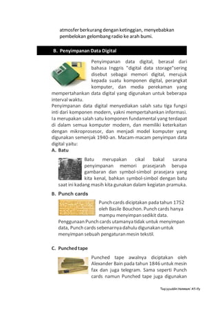 Taqiyyuddin Hammam‘Afiify
atmosfer berkurang dengan ketinggian, menyebabkan
pembelokan gelombang radio ke arah bumi.
Penyimpanan data digital, berasal dari
bahasa Inggris "digital data storage"sering
disebut sebagai memori digital, merujuk
kepada suatu komponen digital, perangkat
komputer, dan media perekaman yang
mempertahankan data digital yang digunakan untuk beberapa
interval waktu.
Penyimpanan data digital menyediakan salah satu tiga fungsi
inti dari komponen modern, yakni mempertahankan informasi.
Ia merupakan salah satu komponen fundamental yang terdapat
di dalam semua komputer modern, dan memiliki keterkaitan
dengan mikroprosesor, dan menjadi model komputer yang
digunakan semenjak 1940-an. Macam-macam penyimpan data
digital yaitu:
A. Batu
Batu merupakan cikal bakal sarana
penyimpanan memori prasejarah berupa
gambaran dan symbol-simbol prasejara yang
kita kenal, bahkan symbol-simbol dengan batu
saat ini kadang masih kita gunakan dalam kegiatan pramuka.
B. Punch cards
Punch cards diciptakan pada tahun 1752
oleh Basile Bouchon. Punch cards hanya
mampu menyimpan sedikit data.
Penggunaan Punch cards utamanya tidak untuk menyimpan
data, Punch cards sebenarnya dahulu digunakan untuk
menyimpan sebuah pengaturan mesin tekstil.
C. Punchedtape
Punched tape awalnya diciptakan oleh
Alexander Bain pada tahun 1846 untuk mesin
fax dan juga telegram. Sama seperti Punch
cards namun Punched tape juga digunakan
B. Penyimpanan Data Digital
 