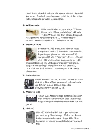 Taqiyyuddin Hammam‘Afiify
untuk industri tesktil sebagai alat tenun mekanik. Tetapi di
komputer, Punched tape digunakan untuk input dan output
data, setiap pita mewakili satu karakter.
D. Williams tube
Williams tube disebutjuga dengan Williams-
Kilburn tube. Dibuatpada tahun 1947 oleh
Freddie Williams dan Tom Kilburn. Iniadalah
RAM pertama dengan kecepatan 1.2 miliseconds per
instruksi. Memiliki kapasitas 512 sampai1024 bits.
E. Selectrontubes
Pada tahun 1953 munculah Selectron tubes
yang dibuat oleh RCA. Selectron tubes memiliki
kapasitas penyimpanan data sebesar 256
sampai4096 bits (32 sampai 512 bytes). Ukuran
dari 4096 bits Selectron tubes panjangnya 25
cm dan lebarnya 8 cm. Media penyimpanan yang satu ini
sangatmahal sehingga mengalami masalah produksi,
dikarenakan mahal Selectron tubes menjadi tidak sukses
dipasarkan.
F. Drum Memory
Ditemukan oleh Gustav Tauschek pada tahun 1932
di Austria. DrumMemory menjadi terkenal pada
era 1950an sampai1960an. Kapasitas
penyimpanannya adalah 10 kB.
G. Magnetic tape
Tahun 1951 Magnetic tape pertama digunakan
oleh IBM untuk menyimpan data kedalamnya.
Magnetic tape dapat menyimpan data 128 bits
per inc.
H. IBM 350
IBM350 adalah hardisk darisuper komputer
pertama yang dibuat dengan 50 disc berukuran
24 inc yang dapat berputar hingga 1200 RPM.
Kapasitas penyimpanannya tidak besar hanya 4,4
MB.
 