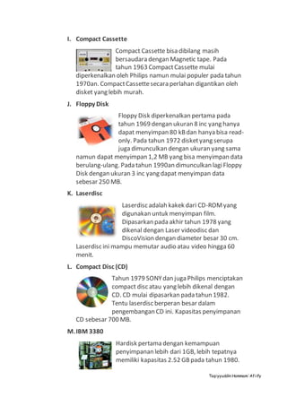 Taqiyyuddin Hammam‘Afiify
I. Compact Cassette
Compact Cassette bisa dibilang masih
bersaudara dengan Magnetic tape. Pada
tahun 1963 CompactCassette mulai
diperkenalkan oleh Philips namun mulai populer pada tahun
1970an. CompactCassettesecara perlahan digantikan oleh
disket yang lebih murah.
J. Floppy Disk
Floppy Disk diperkenalkan pertama pada
tahun 1969 dengan ukuran 8 inc yang hanya
dapat menyimpan 80 kBdan hanya bisa read-
only. Pada tahun 1972 disketyang serupa
juga dimunculkan dengan ukuran yang sama
namun dapat menyimpan 1,2 MB yang bisa menyimpan data
berulang-ulang. Pada tahun 1990an dimunculkan lagiFloppy
Disk dengan ukuran 3 inc yang dapat menyimpan data
sebesar 250 MB.
K. Laserdisc
Laserdisc adalah kakek dari CD-ROMyang
digunakan untuk menyimpan film.
Dipasarkan pada akhir tahun 1978 yang
dikenal dengan Laser videodisc dan
DiscoVision dengan diameter besar 30 cm.
Laserdisc ini mampu memutar audio atau video hingga 60
menit.
L. Compact Disc (CD)
Tahun 1979 SONYdan juga Philips menciptakan
compact disc atau yang lebih dikenal dengan
CD. CD mulai dipasarkan pada tahun 1982.
Tentu laserdisc berperan besar dalam
pengembangan CD ini. Kapasitas penyimpanan
CD sebesar 700 MB.
M.IBM 3380
Hardisk pertama dengan kemampuan
penyimpanan lebih dari 1GB, lebih tepatnya
memiliki kapasitas 2.52 GBpada tahun 1980.
 