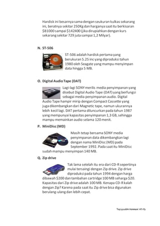 Taqiyyuddin Hammam‘Afiify
Hardisk ini besarnya sama dengan seukuran kulkas sekarang
ini, beratnya sekitar 250Kg dan harganya saatitu berkisaran
$81000 sampai$142400 (jika dirupiahkan dengan kurs
sekarang sekitar 729 juta sampai1,2 Milyar).
N. ST-506
ST-506 adalah hardisk pertama yang
berukuran 5.25 inc yang diproduksitahun
1980 oleh Seagate yang mampu menyimpan
data hingga 5 MB.
O. Digital AudioTape (DAT)
Lagi-lagi SONYmerilis media penyimpanan yang
disebut Digital Audio Tape (DAT) yang berfungsi
sebagai media penyimpanan audio. Digital
Audio Tape hampir mirip dengan Compact Cassette yang
juga dikembangkan dari Magnetic tape, namun ukurannya
lebih kecil lagi. DAT pertama diluncurkan pada tahun 1987
yang mempunyai kapasitas penyimpanan 1,3 GB, sehingga
mampu memainkan audio selama 120 menit.
P. MiniDisc (MD)
Masih tetap bersama SONY media
penyimpanan data dikembangkan lagi
dengan nama MiniDisc (MD) pada
September 1992. Pada saatitu MiniDisc
sudah mampu menyimpan 140 MB.
Q. Zip drive
Tak lama setelah itu era dari CD-Rsepertinya
mulai tersaingi dengan Zip drive. Zip drive
diproduksipada tahun 1994 dengan harga
dibawah $200 dan tambahan cartridge100 MB seharga $20.
Kapasitas dari Zip driveadalah 100 MB. Kenapa CD-Rkalah
dengan Zip? Karena pada saatitu Zip drivebisa digunakan
berulang-ulang dan lebih cepat.
 