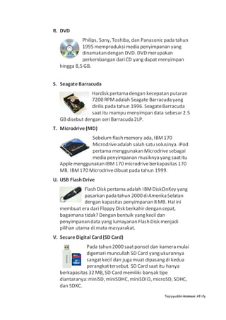 Taqiyyuddin Hammam‘Afiify
R. DVD
Philips, Sony, Toshiba, dan Panasonic pada tahun
1995 memproduksimedia penyimpanan yang
dinamakan dengan DVD. DVD merupakan
perkembangan dariCD yang dapat menyimpan
hingga 8,5 GB.
S. Seagate Barracuda
Hardisk pertama dengan kecepatan putaran
7200 RPMadalah Seagate Barracudayang
dirilis pada tahun 1996. SeagateBarracuda
saat itu mampu menyimpan data sebesar 2.5
GB disebut dengan seriBarracuda2LP.
T. Microdrive (MD)
Sebelum flash memory ada, IBM170
Microdriveadalah salah satu solusinya. iPod
pertama menggunakan Microdrivesebagai
media penyimpanan musiknya yang saatitu
Apple menggunakan IBM170 microdriveberkapasitas 170
MB. IBM170 Microdrivedibuat pada tahun 1999.
U. USB FlashDrive
Flash Disk pertama adalah IBMDiskOnKey yang
pasarkan pada tahun 2000 diAmerika Selatan
dengan kapasitas penyimpanan 8 MB. Hal ini
membuat era dari Floppy Disk berkahir dengan cepat,
bagaimana tidak? Dengan bentuik yang kecil dan
penyimpanan data yang lumayanan Flash Disk menjadi
pilihan utama di mata masyarakat.
V. Secure Digital Card(SD Card)
Pada tahun 2000 saatponsel dan kamera mulai
digemari muncullah SD Card yang ukurannya
sangatkecil dan juga muat dipasang di kedua
perangkattersebut. SD Card saat itu hanya
berkapasitas 32 MB, SD Card memiliki banyak tipe
diantaranya: miniSD, miniSDHC, miniSDIO, microSD, SDHC,
dan SDXC.
 