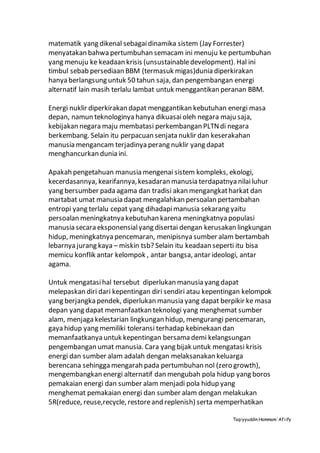 Taqiyyuddin Hammam‘Afiify
matematik yang dikenal sebagaidinamika sistem (Jay Forrester)
menyatakan bahwa pertumbuhan semacam ini menuju ke pertumbuhan
yang menuju ke keadaan krisis (unsustainabledevelopment). Hal ini
timbul sebab persediaan BBM (termasuk migas)dunia diperkirakan
hanya berlangsung untuk 50 tahun saja, dan pengembangan energi
alternatif lain masih terlalu lambat untuk menggantikan peranan BBM.
Energi nuklir diperkirakan dapat menggantikan kebutuhan energi masa
depan, namun teknologinya hanya dikuasaioleh negara maju saja,
kebijakan negara maju membatasi perkembangan PLTNdi negara
berkembang. Selain itu perpacuan senjata nuklir dan keserakahan
manusia mengancam terjadinya perang nuklir yang dapat
menghancurkan dunia ini.
Apakah pengetahuan manusia mengenai sistem kompleks, ekologi,
kecerdasannya, kearifannya,kesadaran manusia terdapatnya nilailuhur
yang bersumber pada agama dan tradisi akan mengangkatharkat dan
martabat umat manusia dapat mengalahkan persoalan pertambahan
entropi yang terlalu cepat yang dihadapimanusia sekarang yaitu
persoalan meningkatnya kebutuhan karena meningkatnya populasi
manusia secara eksponensialyang disertai dengan kerusakan lingkungan
hidup, meningkatnya pencemaran, menipisnya sumber alam bertambah
lebarnya jurang kaya – miskin tsb? Selain itu keadaan seperti itu bisa
memicu konflik antar kelompok , antar bangsa, antar ideologi, antar
agama.
Untuk mengatasihal tersebut diperlukan manusia yang dapat
melepaskan diri dari kepentingan diri sendiri atau kepentingan kelompok
yang berjangka pendek, diperlukan manusia yang dapat berpikir ke masa
depan yang dapat memanfaatkan teknologi yang menghemat sumber
alam, menjaga kelestarian lingkungan hidup, mengurangi pencemaran,
gaya hidup yang memiliki toleransi terhadap kebinekaan dan
memanfaatkanya untuk kepentingan bersama demi kelangsungan
pengembangan umat manusia. Cara yang bijak untuk mengatasi krisis
energi dan sumber alam adalah dengan melaksanakan keluarga
berencana sehingga mengarah pada pertumbuhan nol (zero growth),
mengembangkan energi alternatif dan mengubah pola hidup yang boros
pemakaian energi dan sumber alam menjadi pola hidup yang
menghemat pemakaian energi dan sumber alam dengan melakukan
5R(reduce, reuse,recycle, restoreand replenish) serta memperhatikan
 