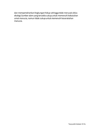 Taqiyyuddin Hammam‘Afiify
dan mempertahankan lingkungan hidup sehingga tidak merusak siklus
ekologi.Sumber alam yang tersedia cukup untuk memenuhi kebutuhan
umat manusia, namun tidak cukup untuk memenuhi keserakahan
manusia.
 