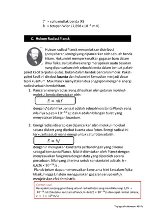 Taqiyyuddin Hammam‘Afiify
T = suhu mutlak benda (K)
b = tetapan Wien (2,898 x10 –3
m.K)
HukumradiasiPlanck menunjukkan distribusi
(penyebaran) energiyang dipancarkan oleh sebuah benda
hitam. Hukumini memperkenalkan gagasan baru dalam
ilmu fisika, yaitu bahwa energi merupakan suatu besaran
yang dipancarkan oleh sebuah benda dalam bentuk paket-
paket kecil terputus-putus, bukan dalambentuk pancaran molar. Paket-
paket kecil ini disebut kuanta dan hukum ini kemudian menjadi dasar
teori kuantum. Max Planck menyatakan dua anggapan mengenai energi
radiasisebuah benda hitam.
1. Pancaran energi radiasiyang dihasilkan oleh getaran molekul-
molekul benda dinyatakan oleh:
dengan f dalah frekuensi, h adalah sebuah konstanta Planck yang
nilainya 6,626 ×10−34
Js, dan n adalah bilangan bulat yang
menyatakan bilangan kuantum.
2. Energi radiasidiserap dan dipancarkan oleh molekul-molekul
secara diskretyang disebutkuanta atau foton. Energi radiasi ini
terkuantisasi, di mana energi untuk satu foton adalah:
dengan h merupakan konstanta perbandingan yang dikenal
sebagai konstanta Planck. Nilai h ditentukan oleh Planck dengan
menyesuaikan fungsinya dengan data yang diperoleh secara
percobaan. Nilai yang diterima untuk konstanta ini adalah: h =
6,626 ×10−34
Js .
Planck belum dapat menyesuaikan konstanta h ini ke dalam fisika
klasik, hingga Einstein menggunakan gagasan serupa untuk
menjelaskan efek fotolistrik.
C. Hukum Radiasi Planck
𝐸 = 𝑛ℎ𝑓
𝐸 = ℎ𝑓
Contoh soal
Berapakahpanjanggelombangsebuahradiasi fotonyangmemilikienergi 3,05 ×
10−19 Js?(Diketahui konstantaPlanck, h =6,626 × 10−34
Js dan cepatrambat cahaya,
𝑐 = 3 × 108 m/s)
 