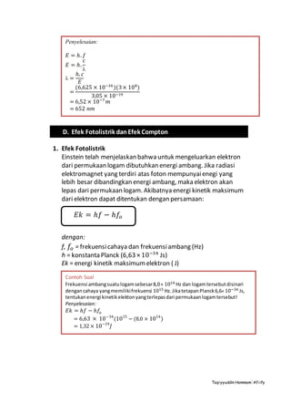 Taqiyyuddin Hammam‘Afiify
1. Efek Fotolistrik
Einstein telah menjelaskan bahwa untuk mengeluarkan elektron
dari permukaan logam dibutuhkan energi ambang. Jika radiasi
elektromagnet yang terdiri atas foton mempunyaienegi yang
lebih besar dibandingkan energi ambang, maka elektron akan
lepas dari permukaan logam. Akibatnya energi kinetik maksimum
dari elektron dapat ditentukan dengan persamaan:
dengan:
f, 𝑓𝑜 = frekuensicahaya dan frekuensiambang (Hz)
h = konstanta Planck (6,63 × 10−34
Js)
Ek = energi kinetik maksimumelektron ( J)
Penyelesaian:
𝐸 = ℎ. 𝑓
𝐸 = ℎ.
𝑐

 =
ℎ. 𝑐
𝐸
=
(6,625 × 10−34
)(3× 108
)
3,05 × 10−19
= 6,52 × 10−7
𝑚
= 652 𝑛𝑚
D. Efek Fotolistrik danEfek Compton
𝐸𝑘 = ℎ𝑓 − ℎ𝑓𝑜
Contoh Soal
Frekuensi ambangsuatulogamsebesar8,0× 1014 Hz dan logamtersebutdisinari
dengancahaya yangmemilikifrekuensi 1015 Hz.JikatetapanPlanck6,6× 10−34 Js,
tentukanenergi kinetikelektonyangterlepasdari permukaanlogamtersebut!
Penyelesaian:
𝐸𝑘 = ℎ𝑓 − ℎ𝑓𝑜
= 6,63 × 10−34
(1015
− (8,0 × 1014
)
= 1,32 × 10−19
𝐽
 