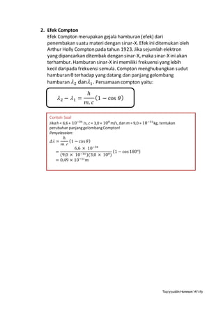 Taqiyyuddin Hammam‘Afiify
2. Efek Compton
Efek Compton merupakan gejala hamburan (efek) dari
penembakan suatu materi dengan sinar-X. Efek ini ditemukan oleh
Arthur Holly Compton pada tahun 1923. Jika sejumlah elektron
yang dipancarkan ditembak dengan sinar-X, maka sinar-X ini akan
terhambur. Hamburan sinar-X ini memiliki frekuensiyang lebih
kecil daripada frekuensisemula. Compton menghubungkan sudut
hamburan θ terhadap yang datang dan panjang gelombang
hamburan 2 dan1. Persamaan compton yaitu:
2 − 1 =
ℎ
𝑚. 𝑐
(1 − cos 𝜃)
Contoh Soal
Jikah = 6,6 × 10−34
Js, c = 3,0 × 108
m/s,dan m = 9,0 × 10−31
kg, tentukan
perubahanpanjanggelombangCompton!
Penyelesaian:
𝛥 =
ℎ
𝑚. 𝑐
(1 − cos 𝜃)
=
6,6 × 10−34
(9,0 × 10−31 )(3,0 × 108)
(1 − cos180°)
= 0,49 × 10−11
𝑚
 