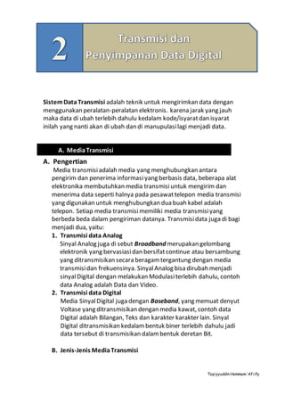 Taqiyyuddin Hammam‘Afiify
SistemDataTransmisi adalah teknik untuk mengirimkan data dengan
menggunakan peralatan-peralatan elektronis. karena jarak yang jauh
maka data di ubah terlebih dahulu kedalam kode/isyaratdan isyarat
inilah yang nanti akan di ubah dan di manupulasilagi menjadi data.
A. Pengertian
Media transmisiadalah media yang menghubungkan antara
pengirim dan penerima informasi yang berbasis data, beberapa alat
elektronika membutuhkan media transmisiuntuk mengirim dan
menerima data seperti halnya pada pesawattelepon media transmisi
yang digunakan untuk menghubungkan dua buah kabel adalah
telepon. Setiap media transmisimemiliki media transmisiyang
berbeda beda dalam pengiriman datanya. Transmisidata juga di bagi
menjadi dua, yaitu:
1. Transmisi data Analog
Sinyal Analog juga di sebut Broadband merupakan gelombang
elektronik yang bervasiasidan bersifatcontinue atau bersambung
yang ditransmisikan secara beragamtergantung dengan media
transmisidan frekuensinya. SinyalAnalog bisa dirubah menjadi
sinyalDigital dengan melakukan Modulasiterlebih dahulu, contoh
data Analog adalah Data dan Video.
2. Transmisi data Digital
Media SinyalDigital juga dengan Baseband, yang memuat denyut
Voltase yang ditransmisikan dengan media kawat, contoh data
Digital adalah Bilangan, Teks dan karakter karakter lain. Sinyal
Digital ditransmisikan kedalambentuk biner terlebih dahulu jadi
data tersebut di transmisikan dalambentuk deretan Bit.
B. Jenis-Jenis MediaTransmisi
A. MediaTransmisi
 