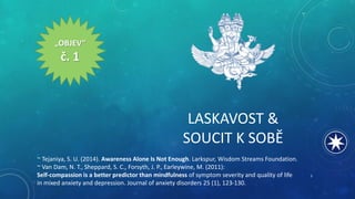 LASKAVOST &
SOUCIT K SOBĚ
„OBJEV“
č. 1
~ Tejaniya, S. U. (2014). Awareness Alone Is Not Enough. Larkspur, Wisdom Streams Foundation.
~ Van Dam, N. T., Sheppard, S. C., Forsyth, J. P., Earleywine, M. (2011):
Self-compassion is a better predictor than mindfulness of symptom severity and quality of life
in mixed anxiety and depression. Journal of anxiety disorders 25 (1), 123-130.
3
 