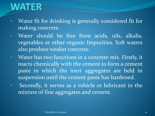 • Water fit for drinking is generally considered fit for
making concrete.
• Water should be free from acids, oils, alkalis,
vegetables or other organic Impurities. Soft waters
also produce weaker concrete.
• Water has two functions in a concrete mix. Firstly, it
reacts chemically with the cement to form a cement
paste in which the inert aggregates are held in
suspension until the cement paste has hardened.
• Secondly, it serves as a vehicle or lubricant in the
mixture of fine aggregates and cement.
Bendable Concrete 10
 