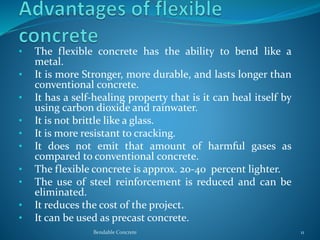 • The flexible concrete has the ability to bend like a
metal.
• It is more Stronger, more durable, and lasts longer than
conventional concrete.
• It has a self-healing property that is it can heal itself by
using carbon dioxide and rainwater.
• It is not brittle like a glass.
• It is more resistant to cracking.
• It does not emit that amount of harmful gases as
compared to conventional concrete.
• The flexible concrete is approx. 20-40 percent lighter.
• The use of steel reinforcement is reduced and can be
eliminated.
• It reduces the cost of the project.
• It can be used as precast concrete.
Bendable Concrete 11
 