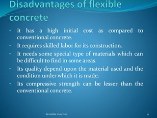 • It has a high initial cost as compared to
conventional concrete.
• It requires skilled labor for its construction.
• It needs some special type of materials which can
be difficult to find in some areas.
• Its quality depend upon the material used and the
condition under which it is made.
• Its compressive strength can be lesser than the
conventional concrete.
Bendable Concrete 12
 