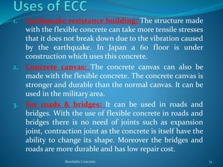 1. Earthquake resistance building: The structure made
with the flexible concrete can take more tensile stresses
that it does not break down due to the vibration caused
by the earthquake. In Japan a 60 floor is under
construction which uses this concrete.
2. Concrete canvas: The concrete canvas can also be
made with the flexible concrete. The concrete canvas is
stronger and durable than the normal canvas. It can be
used in the military area.
3. For roads & bridges: It can be used in roads and
bridges. With the use of flexible concrete in roads and
bridges there is no need of joints such as expansion
joint, contraction joint as the concrete is itself have the
ability to change its shape. Moreover the bridges and
roads are more durable and has low repair cost.
Bendable Concrete 13
 