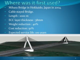 • Mihara Bridge in Hokkaido, Japan in 2004.
• Cable stayed Bridge.
• Length : 1000 m
• ECC layer thickness : 38mm
• Weight reduction : 40%
• Cost reduction: 50%
• Expected service life: 100 years
Bendable Concrete 15
 
