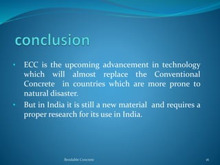 • ECC is the upcoming advancement in technology
which will almost replace the Conventional
Concrete in countries which are more prone to
natural disaster.
• But in India it is still a new material and requires a
proper research for its use in India.
Bendable Concrete 16
 