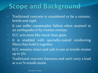 • Traditional concrete is considered to be a ceramic,
brittle and rigid.
• It can suffer catastrophic failure when strained in
an earthquake or by routine overuse.
• ECC acts more like metal than glass.
• It is studded with specially-coated reinforcing
fibers that hold it together.
• ECC remains intact and safe to use at tensile strains
up to 5%.
• Traditional concrete fractures and can’t carry a load
at 0.01 % tensile strain.
Bendable Concrete 3
 