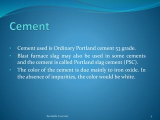 • Cement used is Ordinary Portland cement 53 grade.
• Blast furnace slag may also be used in some cements
and the cement is called Portland slag cement (PSC).
• The color of the cement is due mainly to iron oxide. In
the absence of impurities, the color would be white.
Bendable Concrete 5
 