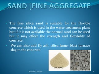 • The fine silica sand is suitable for the flexible
concrete which is used in the water treatment plant
but if it is not available the normal sand can be used
but it may effect the strength and flexibility of
concrete.
• We can also add fly ash, silica fume, blast furnace
slag to the concrete.
Bendable Concrete 6
 
