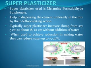 • Super plasticizer used is Melamine Formaldehyde
Sulphonate.
• Help in dispersing the cement uniformly in the mix
by their deflocculating action.
• Typically super plasticizer increase slump from say
5 cm to about 18-20 cm without addition of water.
• When used to achieve reduction in mixing water
they can reduce water up to 15-20%.
Bendable Concrete 7
 