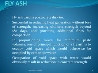 • Fly ash used is pozzocrete dirk 60.
• Successful in reducing heat generation without loss
of strength, increasing ultimate strength beyond
180 days, and providing additional fines for
compaction.
• In proportioning mixes, for minimum paste
volumes, one of principal function of a fly ash is to
occupy void space which would otherwise be
occupied by cement or water.
• Occupation of void space with water would
obviously result in reduction in concrete strength.
Bendable Concrete 8
 