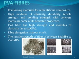 • Reinforcing materials for cementitious Composites.
• High modulus of elasticity, durability, tensile
strength and bonding strength with concrete
matrix are some of its desirable properties.
• PVA fibre has high strength and modulus of
elasticity (25 to 40GPa).
• Fibre elongation is about 6-10%.
• The tensile strength of fiber is between 880MPa to
1600MPa.
Bendable Concrete 9
 