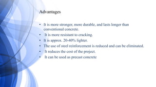 Advantages
• It is more stronger, more durable, and lasts longer than
conventional concrete.
• It is more resistant to cracking.
• It is approx. 20-40% lighter.
• The use of steel reinforcement is reduced and can be eliminated.
• It reduces the cost of the project.
• It can be used as precast concrete
 