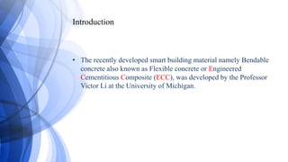 Introduction
• The recently developed smart building material namely Bendable
concrete also known as Flexible concrete or Engineered
Cementitious Composite (ECC), was developed by the Professor
Victor Li at the University of Michigan.
 