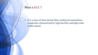 What is ECC ?
• It is a class of ultra-ductile fibre reinforced cementitious
composites characterised by high ductility and tight crack
width control.
 