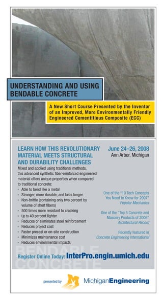 BENDABLE
CONCRETE
June 24–26, 2008
Ann Arbor, Michigan
LEARN HOW THIS REVOLUTIONARY
MATERIAL MEETS STRUCTURAL
AND DURABILITY CHALLENGES
Mixed and applied using traditional methods,
this advanced synthetic ﬁber-reinforced engineered
material offers unique properties when compared
to traditional concrete:
Able to bend like a metal
Stronger, more durable, and lasts longer
Non-brittle (containing only two percent by
volume of short ﬁbers)
500 times more resistant to cracking
Up to 40 percent lighter
Reduces or eliminates steel reinforcement
Reduces project cost
Faster precast or on-site construction
Minimizes maintenance cost
Reduces environmental impacts
Register Online Today: InterPro.engin.umich.edu
UNDERSTANDING AND USING
BENDABLE CONCRETE
presented by
A New Short Course Presented by the Inventor
of an Improved, More Environmentally Friendly
Engineered Cementitious Composite (ECC)
One of the “10 Tech Concepts
You Need to Know for 2007”
Popular Mechanics
One of the “Top 5 Concrete and
Masonry Products of 2006”
Architectural Record
Recently featured in
Concrete Engineering International
©2008TheRegentsoftheUniversityofMichigan41708
University of Michigan College of Engineering
Interdisciplinary Professional Programs
2401 Plymouth Road, Suite A
Ann Arbor, MI 48105-2193
(734) 647-7200 | (734) 998-6127 (fax)
The Regents of the University of Michigan
Julia Donovan Darlow, Ann Arbor
Laurence B. Deitch, Bingham Farms
Olivia P. Maynard, Goodrich
Rebecca McGowan, Ann Arbor
Andrea Fischer Newman, Ann Arbor
Andrew C. Richner, Grosse Pointe Park
S. Martin Taylor, Grosse Pointe Farms
Katherine E. White, Ann Arbor
Mary Sue Coleman (ex ofﬁcio)
ABOUT INTERPRO
Michigan Interdisciplinary and Professional
Engineering (InterPro) develops and delivers
programs and services that enable engineers,
managers, and technical professionals to be
more effective, productive, and competitive.
InterPro extends and enhances the programs,
capabilities, and relationships of the faculty and
afﬁliates of the College of Engineering by offering
graduate degree programs, distance learning,
non-credit public short courses, professional
certiﬁcation programs, and conferences.
Graduate degree programs currently
offered include:
Automotive Engineering
Energy Systems Engineering
Engineering Sustainable Systems
Financial Engineering
Global Automotive and Manufacturing
Engineering
Integrated Microsystems
Manufacturing Engineering
Pharmaceutical Engineering
indicates programs with an online delivery option.
Graduate Certiﬁcates of Advanced Studies
in Engineering (CASE) are also available in
some of the programs.
Professional development short courses and
certiﬁcation programs include:
Six Sigma for product development,
manufacturing, and services
Lean for manufacturing, healthcare
and pharmaceuticals, logistics, ofﬁce
and product development
Visit our website at InterPro.engin.umich.edu
for information on this and other Michigan
Engineering programs:
Lean Manufacturing
Lean Ofﬁce & Business Processes
Certiﬁcate Program
Lean Product & Process Development
Certiﬁcate Program
Lean Healthcare
Lean Logistics & Supply Chain Certiﬁcate
Program
Lean Pharma
To learn more about InterPro programs, visit,
InterPro.engin.umich.edu, send an email to
MEonline@umich.edu or call (734) 647-7200.
The University of Michigan, as an equal opportunity/afﬁrmative action
employer, complies with all applicable federal and state laws regarding
nondiscrimination and afﬁrmative action, including Title IX of the Education
Amendments of 1972 and Section 504 of the Rehabilitation Act of 1973.
The University of Michigan is committed to a policy of nondiscrimination
and equal opportunity for all persons regardless of race, sex*, color, religion,
creed, national origin or ancestry, age, marital status, sexual orientation,
disability, or Vietnam-era veteran status in employment, educational
programs and activities, and admissions. Inquiries or complaints may be
addressed to the Senior Director for Institutional Equity and Title IX/Section
504 Coordinator, Ofﬁce of Institutional Equity, 2072 Administrative Services
Building, Ann Arbor, Michigan 48109-1432, (734) 763-0235, TTY (734)
647-1388. For other University of Michigan information call (734) 764-1817.
*Includes gender identity and gender expression
 