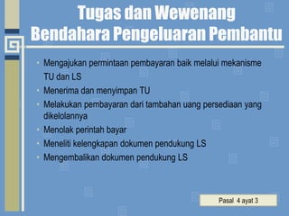 Tugas dan Wewenang Bendahara Pengeluaran Pembantu Mengajukan permintaan pembayaran baik melalui mekanisme 	TU dan LSMenerima dan menyimpan TUMelakukan pembayaran dari tambahan uang persediaan yang dikelolannyaMenolak perintah bayarMeneliti kelengkapan dokumen pendukung LSMengembalikan dokumen pendukung LSPasal  4 ayat 3