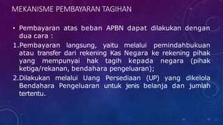 MEKANISME PEMBAYARAN TAGIHAN
• Pembayaran atas beban APBN dapat dilakukan dengan
dua cara :
1.Pembayaran langsung, yaitu melalui pemindahbukuan
atau transfer dari rekening Kas Negara ke rekening pihak
yang mempunyai hak tagih kepada negara (pihak
ketiga/rekanan, bendahara pengeluaran);
2.Dilakukan melalui Uang Persediaan (UP) yang dikelola
Bendahara Pengeluaran untuk jenis belanja dan jumlah
tertentu.
36
36
 