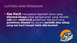 ILUSTRASI UANG PERSEDIAAN
• Kas Kecil, merupakan sejumlah dana yang
dibentuk khusus untuk pengeluaran yang bersifat
rutin dan relatif kecil jumlahnya. Kas kecil yang
jumlahnya dibatasi itu, secara periodik atau setiap
uang kas kecil hampir habis diisi kembali
 