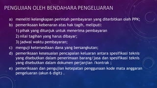 PENGUJIAN OLEH BENDAHARA PENGELUARAN
a) meneliti kelengkapan perintah pembayaran yang diterbitkan oleh PPK;
b) pemeriksaan kebenaran atas hak tagih, meliputi:
1) pihak yang ditunjuk untuk menerima pembayaran
2) nilai tagihan yang harus dibayar;
3) jadwal waktu pembayaran;
c) menguji ketersediaan dana yang bersangkutan;
d) pemeriksaan kesesuaian pencapaian keluaran antara spesifikasi teknis
yang disebutkan dalam penerimaan barang/jasa dan spesifikasi teknis
yang disebutkan dalam dokumen perjanjian /kontrak ;
e) pemeriksaan dan pengujian ketepatan penggunaan kode mata anggaran
pengeluaran (akun 6 digit) .
 