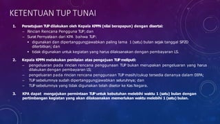 1. Persetujuan TUP dilakukan oleh Kepala KPPN (nilai berapapun) dengan disertai:
– Rincian Rencana Pengguna T
UP;dan
– Surat Pernyataan dari KPA bahwa T
UP:
 digunakan dan dipertanggungjawabkan paling lama 1 (satu) bulan sejak tanggal SP2D
diterbitkan; dan
 tidak digunakan untuk kegiatan yang harus dilaksanakan dengan pembayaran LS.
2. Kepala KPPN melakukan penilaian atas pengajuan TUP meliputi:
– pengeluaran pada rincian rencana penggunaan TUP bukan merupakan pengeluaran yang harus
dilakukan dengan pembayaran LS;
– pengeluaran pada rincian rencana penggunaan TUP masih/cukup tersedia dananya dalam DIPA;
– TUP sebelumnya sudah dipertanggungjawabkan seluruhnya; dan
– TUP sebelumnya yang tidak digunakan telah disetor ke Kas Negara.
3. KPA dapat mengajukan permintaan TUP untuk kebutuhan melebihi waktu 1 (satu) bulan dengan
pertimbangan kegiatan yang akan dilaksanakan memerlukan waktu melebihi 1 (satu) bulan.
KETENTUAN TUP TUNAI
 