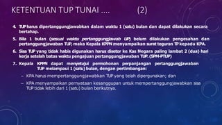4. TUPharus dipertanggungjawabkan dalam waktu 1 (satu) bulan dan dapat dilakukan secara
bertahap.
5. Bila 1 bulan (sesuai waktu pertanggungjawab UP) belum dilakukan pengesahan dan
pertanggungjawaban TUP, maka Kepala KPPN menyampaikan surat teguran TPkepada KPA.
6. Sisa TUP yang tidak habis digunakan harus disetor ke Kas Negara paling lambat 2 (dua) hari
kerja setelah batas waktu pengajuan pertanggungjawaban TUP. (SPM-PTUP)
7. Kepala KPPN dapat menyetujui permohonan perpanjangan pertanggungjawaban
TUP melampaui 1 (satu) bulan, dengan pertimbangan:
– KPA harus mempertanggungjawabkan TUP yang telah dipergunakan; dan
– KPA menyampaikan pernyataan kesanggupan untuk mempertanggungjawabkan sisa
TUP tidak lebih dari 1 (satu) bulan berikutnya.
KETENTUAN TUP TUNAI .... (2)
 