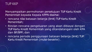 TUP KKP
Menyampaikan permohonan persetujuan TUP Kartu Kredit
Pemerintah kepada Kepala KPPN disertai:
• rencana nilai batasan belanja (limit) TUP Kartu Kredit
Pemerintah;
• Rincian rencana pengeluaran yang akan dibiayai dengan
TUP Kartu Kredit Pemerintah yang ditandatangani oleh KPA
dan BP/BPP; dan
• rencana periode penggunaan batasan belanja (limit) TUP
Kartu Kredit Pemerintah (mulai-berakhir) .
 