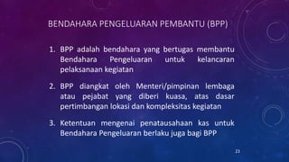 BENDAHARA PENGELUARAN PEMBANTU (BPP)
1. BPP adalah bendahara yang bertugas membantu
Bendahara Pengeluaran untuk kelancaran
pelaksanaan kegiatan
2. BPP diangkat oleh Menteri/pimpinan lembaga
atau pejabat yang diberi kuasa, atas dasar
pertimbangan lokasi dan kompleksitas kegiatan
3. Ketentuan mengenai penatausahaan kas untuk
Bendahara Pengeluaran berlaku juga bagi BPP
23
 