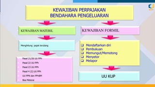 KEWAJIBAN PERPAJAKAN
BENDAHARA PENGELUARAN
KEWAJIBAN FORMIL
 Mendaftarkan diri
 Pembukuan
 Memungut/Memotong
 Menyetor
 Melapor
• KEWAJIBAN MATERIL
• Menghitung pajak terutang
 Pasal 21/26 UU PPh
 Pasal 22 UU PPh
 Pasal 23 UU PPh
 Pasal 4 (2) UU PPh
 UU PPN dan PPnBM
 Bea Meterai
UU KUP
 