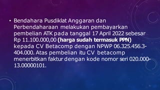 • Bendahara Pusdiklat Anggaran dan
Perbendaharaan melakukan pembayarkan
pembelian ATK pada tanggal 17 April 2022 sebesar
Rp 11.100.000,00 (harga sudah termasuk PPN)
kepada CV Betacomp dengan NPWP 06.325.456.3-
404.000. Atas pembelian itu CV betacomp
menerbitkan faktur dengan kode nomor seri 020.000-
13.00000101.
31
 