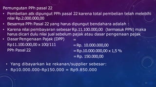 Pemungutan PPh pasal 22
• Pembelian atk dipungut PPh pasal 22 karena total pembelian telah melebihi
nilai Rp.2.000.000,00
• Besarnya PPh Pasal 22 yang harus dipungut bendahara adalah :
• Karena nilai pembayaran sebesarRp.11.100.000,00 (termasuk PPN) maka
harus dicari dulu nilai jual sebelum pajak atau dasar pengenaan pajak
32
• DasarPengenaan Pajak (DPP)
Rp11.100.000,00 x 100/111
PPh Pasal 22
=
=Rp. 10.000.000,00
=Rp.10.000.000,00 x 1,5 %
=Rp. 150.000,00
• Yang dibayarkan ke rekanan/supplier sebesar:
• Rp10.000.000-Rp150.000 = Rp9.850.000
 