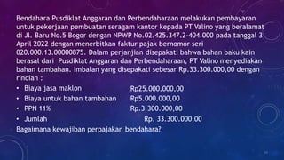 Bendahara Pusdiklat Anggaran dan Perbendaharaan melakukan pembayaran
untuk pekerjaan pembuatan seragam kantor kepada PT Valino yang beralamat
di Jl. Baru No.5 Bogor dengan NPWP No.02.425.347.2-404.000 pada tanggal 3
April 2022 dengan menerbitkan faktur pajak bernomor seri
020.000.13.00000875. Dalam perjanjian disepakati bahwa bahan baku kain
berasal dari Pusdiklat Anggaran dan Perbendaharaan, PT Valino menyediakan
bahan tambahan. Imbalan yang disepakati sebesar Rp.33.300.000,00 dengan
rincian :
34
• Biaya jasa maklon Rp25.000.000,00
• Biaya untuk bahan tambahan Rp5.000.000,00
• PPN 11% Rp.3.300.000,00
• Jumlah Rp. 33.300.000,00
Bagaimana kewajiban perpajakan bendahara?
 