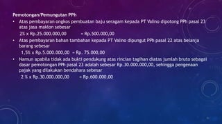 Pemotongan/Pemungutan PPh
• Atas pembayaran ongkos pembuatan baju seragam kepada PT Valino dipotong PPh pasal 23
atas jasa maklon sebesar
2% x Rp.25.000.000,00 = Rp.500.000,00
• Atas pembayaran bahan tambahan kepada PT Valino dipungut PPh pasal 22 atas belanja
barang sebesar
1,5% x Rp.5.000.000,00 = Rp. 75.000,00
• Namun apabila tidak ada bukti pendukung atas rincian tagihan diatas jumlah bruto sebagai
dasar pemotongan PPh pasal 23 adalah sebesar Rp.30.000.000,00, sehingga pengenaan
pajak yang dilakukan bendahara sebesar
2 % x Rp.30.000.000,00 = Rp.600.000,00
35
 